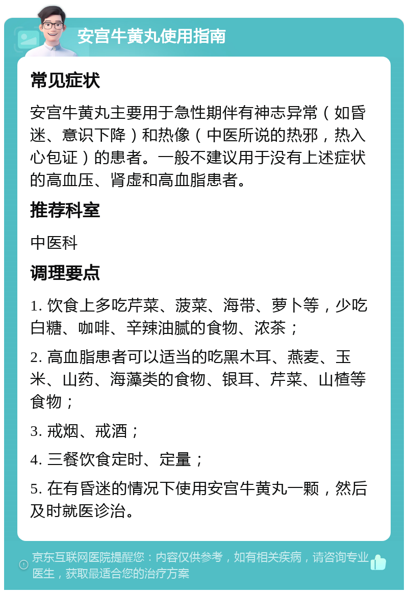 安宫牛黄丸使用指南 常见症状 安宫牛黄丸主要用于急性期伴有神志异常（如昏迷、意识下降）和热像（中医所说的热邪，热入心包证）的患者。一般不建议用于没有上述症状的高血压、肾虚和高血脂患者。 推荐科室 中医科 调理要点 1. 饮食上多吃芹菜、菠菜、海带、萝卜等，少吃白糖、咖啡、辛辣油腻的食物、浓茶； 2. 高血脂患者可以适当的吃黑木耳、燕麦、玉米、山药、海藻类的食物、银耳、芹菜、山楂等食物； 3. 戒烟、戒酒； 4. 三餐饮食定时、定量； 5. 在有昏迷的情况下使用安宫牛黄丸一颗，然后及时就医诊治。