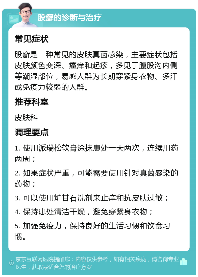 股癣的诊断与治疗 常见症状 股癣是一种常见的皮肤真菌感染，主要症状包括皮肤颜色变深、瘙痒和起疹，多见于腹股沟内侧等潮湿部位，易感人群为长期穿紧身衣物、多汗或免疫力较弱的人群。 推荐科室 皮肤科 调理要点 1. 使用派瑞松软膏涂抹患处一天两次，连续用药两周； 2. 如果症状严重，可能需要使用针对真菌感染的药物； 3. 可以使用炉甘石洗剂来止痒和抗皮肤过敏； 4. 保持患处清洁干燥，避免穿紧身衣物； 5. 加强免疫力，保持良好的生活习惯和饮食习惯。