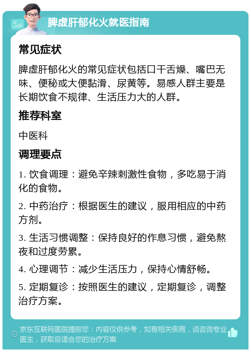 脾虚肝郁化火就医指南 常见症状 脾虚肝郁化火的常见症状包括口干舌燥、嘴巴无味、便秘或大便黏滑、尿黄等。易感人群主要是长期饮食不规律、生活压力大的人群。 推荐科室 中医科 调理要点 1. 饮食调理：避免辛辣刺激性食物，多吃易于消化的食物。 2. 中药治疗：根据医生的建议，服用相应的中药方剂。 3. 生活习惯调整：保持良好的作息习惯，避免熬夜和过度劳累。 4. 心理调节：减少生活压力，保持心情舒畅。 5. 定期复诊：按照医生的建议，定期复诊，调整治疗方案。