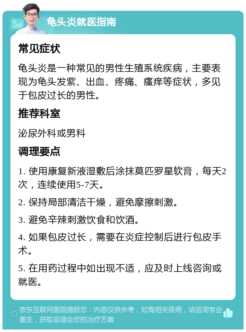 龟头炎就医指南 常见症状 龟头炎是一种常见的男性生殖系统疾病，主要表现为龟头发紫、出血、疼痛、瘙痒等症状，多见于包皮过长的男性。 推荐科室 泌尿外科或男科 调理要点 1. 使用康复新液湿敷后涂抹莫匹罗星软膏，每天2次，连续使用5-7天。 2. 保持局部清洁干燥，避免摩擦刺激。 3. 避免辛辣刺激饮食和饮酒。 4. 如果包皮过长，需要在炎症控制后进行包皮手术。 5. 在用药过程中如出现不适，应及时上线咨询或就医。