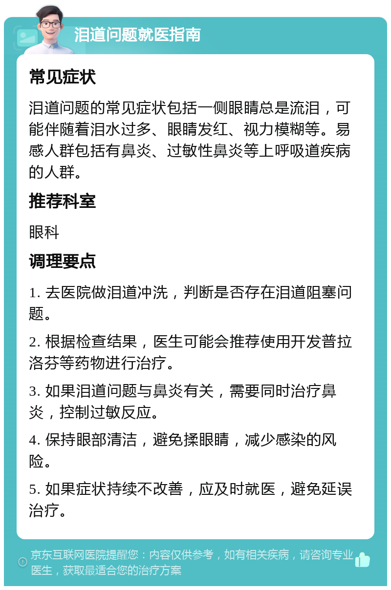 泪道问题就医指南 常见症状 泪道问题的常见症状包括一侧眼睛总是流泪，可能伴随着泪水过多、眼睛发红、视力模糊等。易感人群包括有鼻炎、过敏性鼻炎等上呼吸道疾病的人群。 推荐科室 眼科 调理要点 1. 去医院做泪道冲洗，判断是否存在泪道阻塞问题。 2. 根据检查结果，医生可能会推荐使用开发普拉洛芬等药物进行治疗。 3. 如果泪道问题与鼻炎有关，需要同时治疗鼻炎，控制过敏反应。 4. 保持眼部清洁，避免揉眼睛，减少感染的风险。 5. 如果症状持续不改善，应及时就医，避免延误治疗。