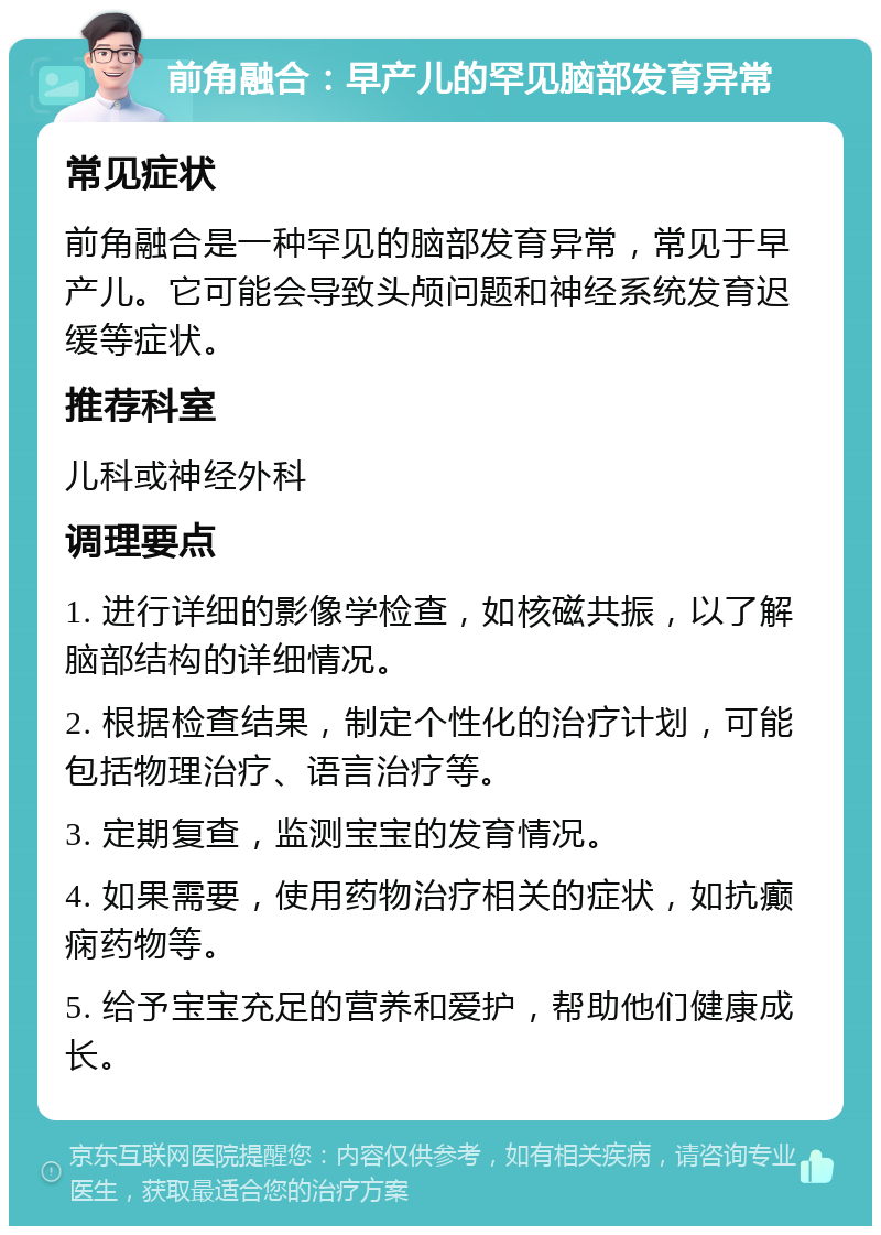 前角融合：早产儿的罕见脑部发育异常 常见症状 前角融合是一种罕见的脑部发育异常，常见于早产儿。它可能会导致头颅问题和神经系统发育迟缓等症状。 推荐科室 儿科或神经外科 调理要点 1. 进行详细的影像学检查，如核磁共振，以了解脑部结构的详细情况。 2. 根据检查结果，制定个性化的治疗计划，可能包括物理治疗、语言治疗等。 3. 定期复查，监测宝宝的发育情况。 4. 如果需要，使用药物治疗相关的症状，如抗癫痫药物等。 5. 给予宝宝充足的营养和爱护，帮助他们健康成长。