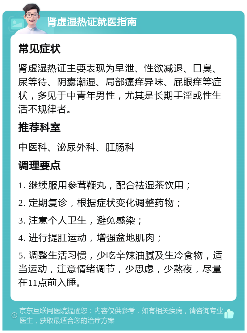 肾虚湿热证就医指南 常见症状 肾虚湿热证主要表现为早泄、性欲减退、口臭、尿等待、阴囊潮湿、局部瘙痒异味、屁眼痒等症状，多见于中青年男性，尤其是长期手淫或性生活不规律者。 推荐科室 中医科、泌尿外科、肛肠科 调理要点 1. 继续服用参茸鞭丸，配合祛湿茶饮用； 2. 定期复诊，根据症状变化调整药物； 3. 注意个人卫生，避免感染； 4. 进行提肛运动，增强盆地肌肉； 5. 调整生活习惯，少吃辛辣油腻及生冷食物，适当运动，注意情绪调节，少思虑，少熬夜，尽量在11点前入睡。