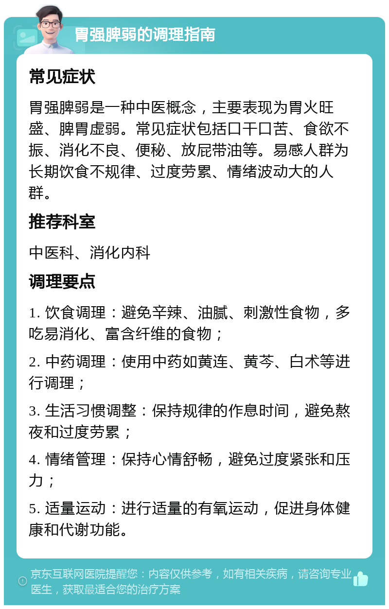 胃强脾弱的调理指南 常见症状 胃强脾弱是一种中医概念，主要表现为胃火旺盛、脾胃虚弱。常见症状包括口干口苦、食欲不振、消化不良、便秘、放屁带油等。易感人群为长期饮食不规律、过度劳累、情绪波动大的人群。 推荐科室 中医科、消化内科 调理要点 1. 饮食调理：避免辛辣、油腻、刺激性食物，多吃易消化、富含纤维的食物； 2. 中药调理：使用中药如黄连、黄芩、白术等进行调理； 3. 生活习惯调整：保持规律的作息时间，避免熬夜和过度劳累； 4. 情绪管理：保持心情舒畅，避免过度紧张和压力； 5. 适量运动：进行适量的有氧运动，促进身体健康和代谢功能。