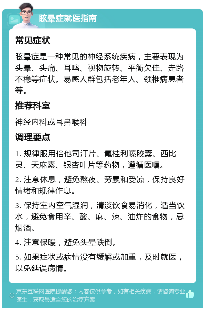 眩晕症就医指南 常见症状 眩晕症是一种常见的神经系统疾病，主要表现为头晕、头痛、耳鸣、视物旋转、平衡欠佳、走路不稳等症状。易感人群包括老年人、颈椎病患者等。 推荐科室 神经内科或耳鼻喉科 调理要点 1. 规律服用倍他司汀片、氟桂利嗪胶囊、西比灵、天麻素、银杏叶片等药物，遵循医嘱。 2. 注意休息，避免熬夜、劳累和受凉，保持良好情绪和规律作息。 3. 保持室内空气湿润，清淡饮食易消化，适当饮水，避免食用辛、酸、麻、辣、油炸的食物，忌烟酒。 4. 注意保暖，避免头晕跌倒。 5. 如果症状或病情没有缓解或加重，及时就医，以免延误病情。