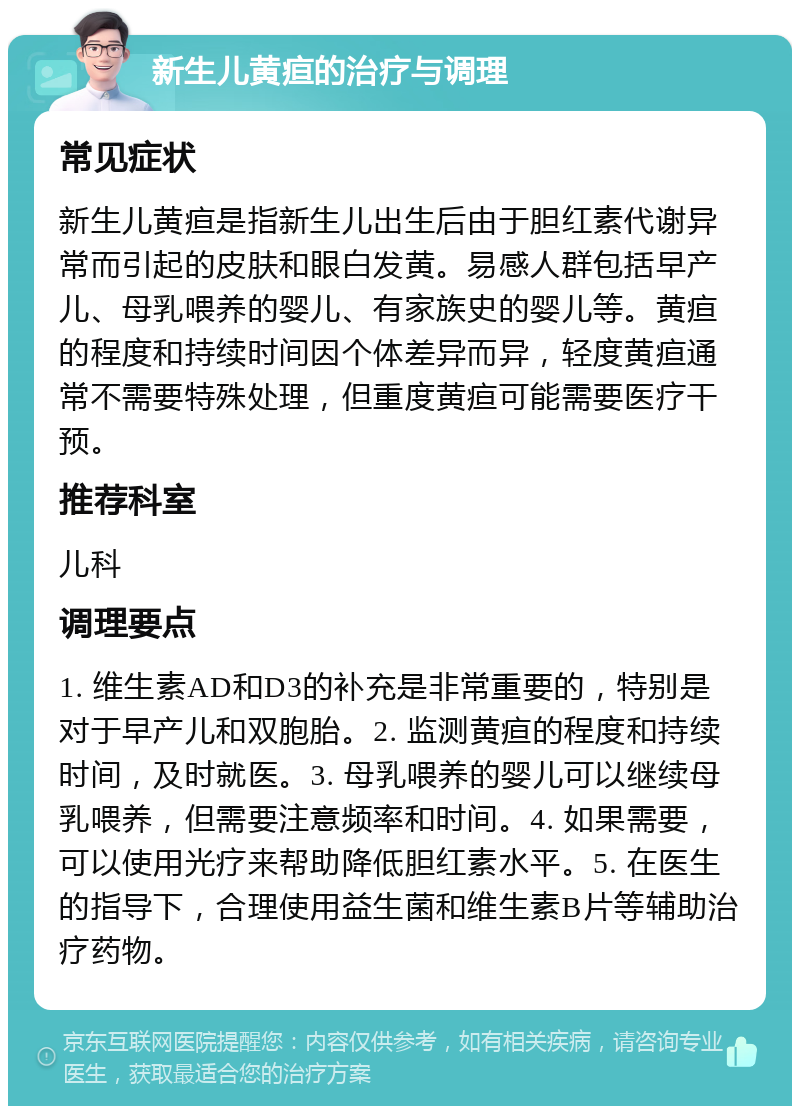 新生儿黄疸的治疗与调理 常见症状 新生儿黄疸是指新生儿出生后由于胆红素代谢异常而引起的皮肤和眼白发黄。易感人群包括早产儿、母乳喂养的婴儿、有家族史的婴儿等。黄疸的程度和持续时间因个体差异而异，轻度黄疸通常不需要特殊处理，但重度黄疸可能需要医疗干预。 推荐科室 儿科 调理要点 1. 维生素AD和D3的补充是非常重要的，特别是对于早产儿和双胞胎。2. 监测黄疸的程度和持续时间，及时就医。3. 母乳喂养的婴儿可以继续母乳喂养，但需要注意频率和时间。4. 如果需要，可以使用光疗来帮助降低胆红素水平。5. 在医生的指导下，合理使用益生菌和维生素B片等辅助治疗药物。