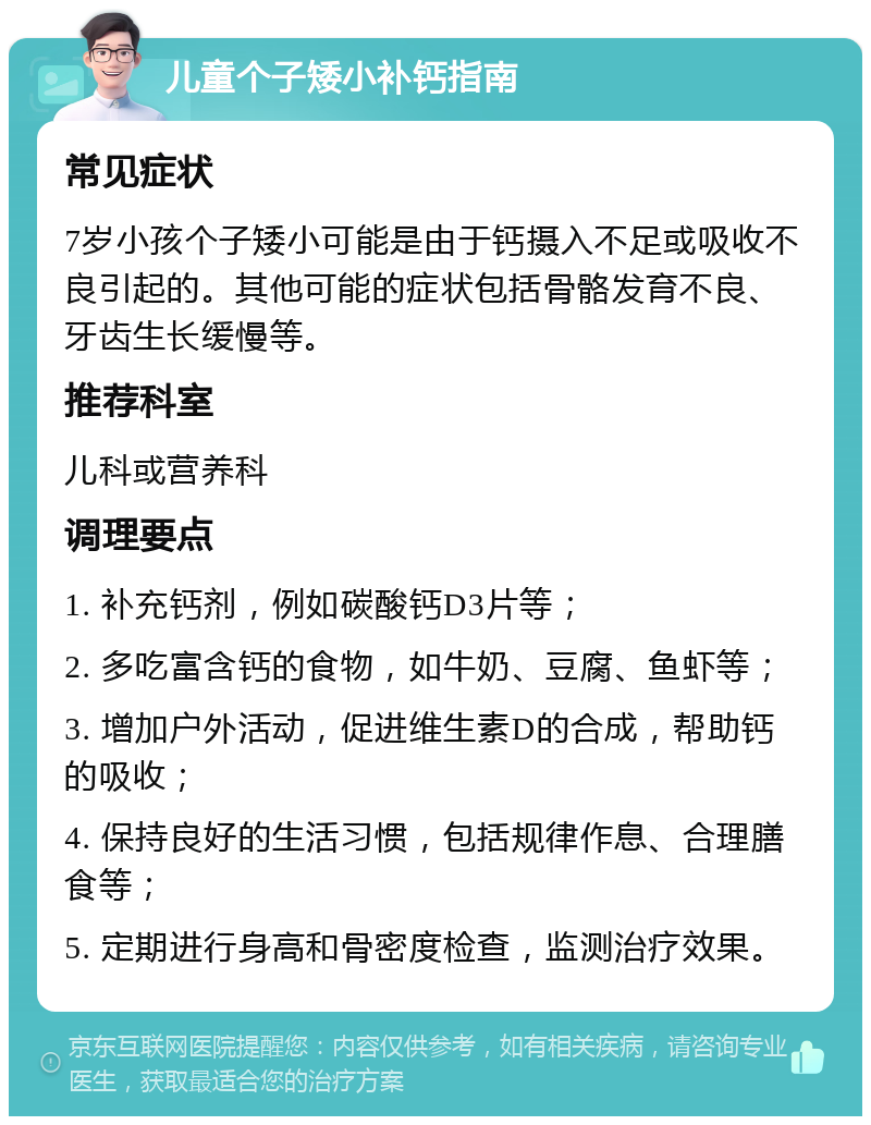 儿童个子矮小补钙指南 常见症状 7岁小孩个子矮小可能是由于钙摄入不足或吸收不良引起的。其他可能的症状包括骨骼发育不良、牙齿生长缓慢等。 推荐科室 儿科或营养科 调理要点 1. 补充钙剂，例如碳酸钙D3片等； 2. 多吃富含钙的食物，如牛奶、豆腐、鱼虾等； 3. 增加户外活动，促进维生素D的合成，帮助钙的吸收； 4. 保持良好的生活习惯，包括规律作息、合理膳食等； 5. 定期进行身高和骨密度检查，监测治疗效果。