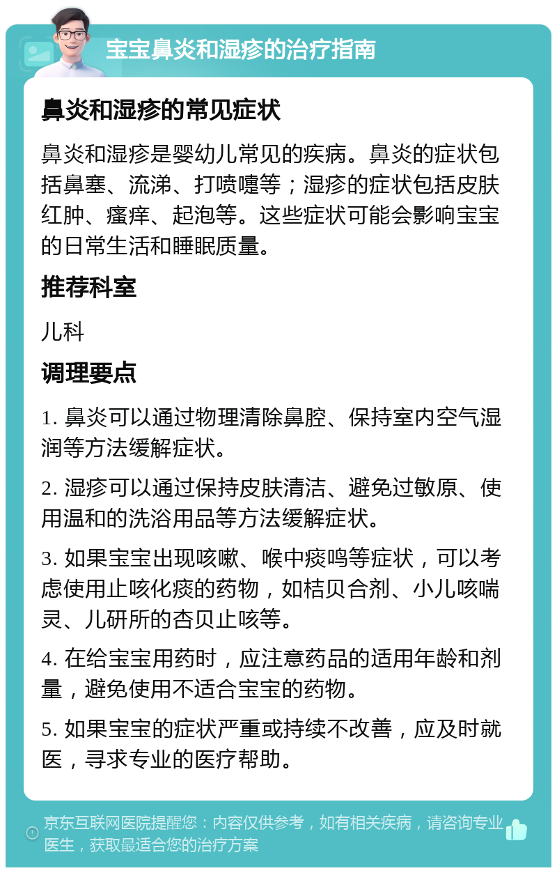 宝宝鼻炎和湿疹的治疗指南 鼻炎和湿疹的常见症状 鼻炎和湿疹是婴幼儿常见的疾病。鼻炎的症状包括鼻塞、流涕、打喷嚏等；湿疹的症状包括皮肤红肿、瘙痒、起泡等。这些症状可能会影响宝宝的日常生活和睡眠质量。 推荐科室 儿科 调理要点 1. 鼻炎可以通过物理清除鼻腔、保持室内空气湿润等方法缓解症状。 2. 湿疹可以通过保持皮肤清洁、避免过敏原、使用温和的洗浴用品等方法缓解症状。 3. 如果宝宝出现咳嗽、喉中痰鸣等症状，可以考虑使用止咳化痰的药物，如桔贝合剂、小儿咳喘灵、儿研所的杏贝止咳等。 4. 在给宝宝用药时，应注意药品的适用年龄和剂量，避免使用不适合宝宝的药物。 5. 如果宝宝的症状严重或持续不改善，应及时就医，寻求专业的医疗帮助。