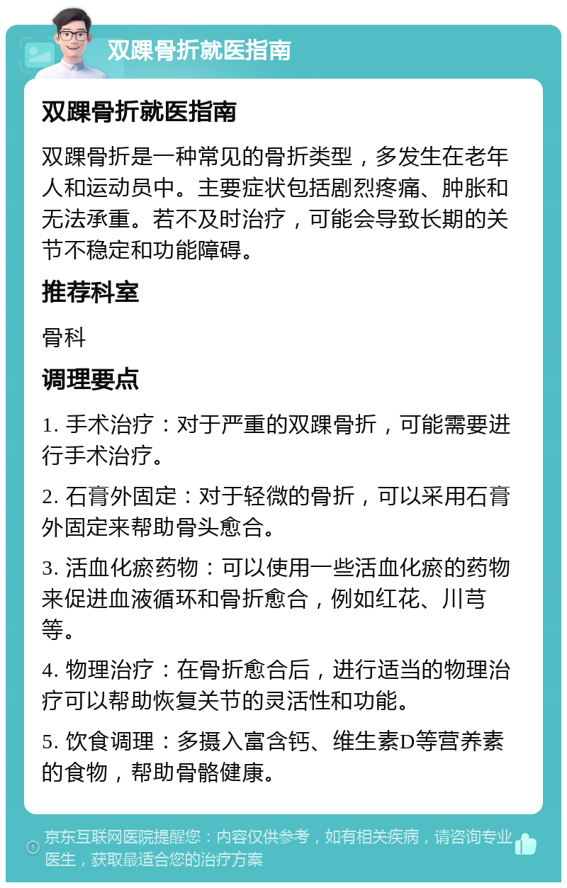 双踝骨折就医指南 双踝骨折就医指南 双踝骨折是一种常见的骨折类型，多发生在老年人和运动员中。主要症状包括剧烈疼痛、肿胀和无法承重。若不及时治疗，可能会导致长期的关节不稳定和功能障碍。 推荐科室 骨科 调理要点 1. 手术治疗：对于严重的双踝骨折，可能需要进行手术治疗。 2. 石膏外固定：对于轻微的骨折，可以采用石膏外固定来帮助骨头愈合。 3. 活血化瘀药物：可以使用一些活血化瘀的药物来促进血液循环和骨折愈合，例如红花、川芎等。 4. 物理治疗：在骨折愈合后，进行适当的物理治疗可以帮助恢复关节的灵活性和功能。 5. 饮食调理：多摄入富含钙、维生素D等营养素的食物，帮助骨骼健康。