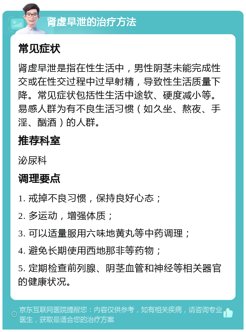 肾虚早泄的治疗方法 常见症状 肾虚早泄是指在性生活中，男性阴茎未能完成性交或在性交过程中过早射精，导致性生活质量下降。常见症状包括性生活中途软、硬度减小等。易感人群为有不良生活习惯（如久坐、熬夜、手淫、酗酒）的人群。 推荐科室 泌尿科 调理要点 1. 戒掉不良习惯，保持良好心态； 2. 多运动，增强体质； 3. 可以适量服用六味地黄丸等中药调理； 4. 避免长期使用西地那非等药物； 5. 定期检查前列腺、阴茎血管和神经等相关器官的健康状况。