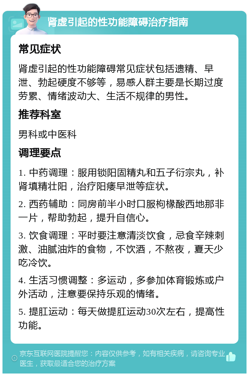 肾虚引起的性功能障碍治疗指南 常见症状 肾虚引起的性功能障碍常见症状包括遗精、早泄、勃起硬度不够等，易感人群主要是长期过度劳累、情绪波动大、生活不规律的男性。 推荐科室 男科或中医科 调理要点 1. 中药调理：服用锁阳固精丸和五子衍宗丸，补肾填精壮阳，治疗阳痿早泄等症状。 2. 西药辅助：同房前半小时口服枸椽酸西地那非一片，帮助勃起，提升自信心。 3. 饮食调理：平时要注意清淡饮食，忌食辛辣刺激、油腻油炸的食物，不饮酒，不熬夜，夏天少吃冷饮。 4. 生活习惯调整：多运动，多参加体育锻炼或户外活动，注意要保持乐观的情绪。 5. 提肛运动：每天做提肛运动30次左右，提高性功能。