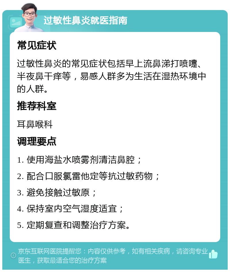 过敏性鼻炎就医指南 常见症状 过敏性鼻炎的常见症状包括早上流鼻涕打喷嚏、半夜鼻干痒等，易感人群多为生活在湿热环境中的人群。 推荐科室 耳鼻喉科 调理要点 1. 使用海盐水喷雾剂清洁鼻腔； 2. 配合口服氯雷他定等抗过敏药物； 3. 避免接触过敏原； 4. 保持室内空气湿度适宜； 5. 定期复查和调整治疗方案。