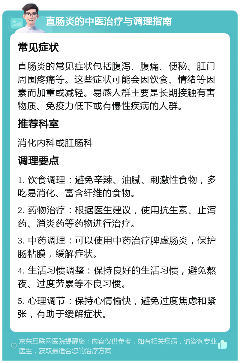 直肠炎的中医治疗与调理指南 常见症状 直肠炎的常见症状包括腹泻、腹痛、便秘、肛门周围疼痛等。这些症状可能会因饮食、情绪等因素而加重或减轻。易感人群主要是长期接触有害物质、免疫力低下或有慢性疾病的人群。 推荐科室 消化内科或肛肠科 调理要点 1. 饮食调理：避免辛辣、油腻、刺激性食物，多吃易消化、富含纤维的食物。 2. 药物治疗：根据医生建议，使用抗生素、止泻药、消炎药等药物进行治疗。 3. 中药调理：可以使用中药治疗脾虚肠炎，保护肠粘膜，缓解症状。 4. 生活习惯调整：保持良好的生活习惯，避免熬夜、过度劳累等不良习惯。 5. 心理调节：保持心情愉快，避免过度焦虑和紧张，有助于缓解症状。