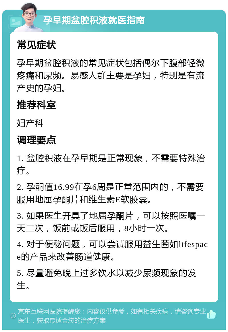 孕早期盆腔积液就医指南 常见症状 孕早期盆腔积液的常见症状包括偶尔下腹部轻微疼痛和尿频。易感人群主要是孕妇，特别是有流产史的孕妇。 推荐科室 妇产科 调理要点 1. 盆腔积液在孕早期是正常现象，不需要特殊治疗。 2. 孕酮值16.99在孕6周是正常范围内的，不需要服用地屈孕酮片和维生素E软胶囊。 3. 如果医生开具了地屈孕酮片，可以按照医嘱一天三次，饭前或饭后服用，8小时一次。 4. 对于便秘问题，可以尝试服用益生菌如lifespace的产品来改善肠道健康。 5. 尽量避免晚上过多饮水以减少尿频现象的发生。