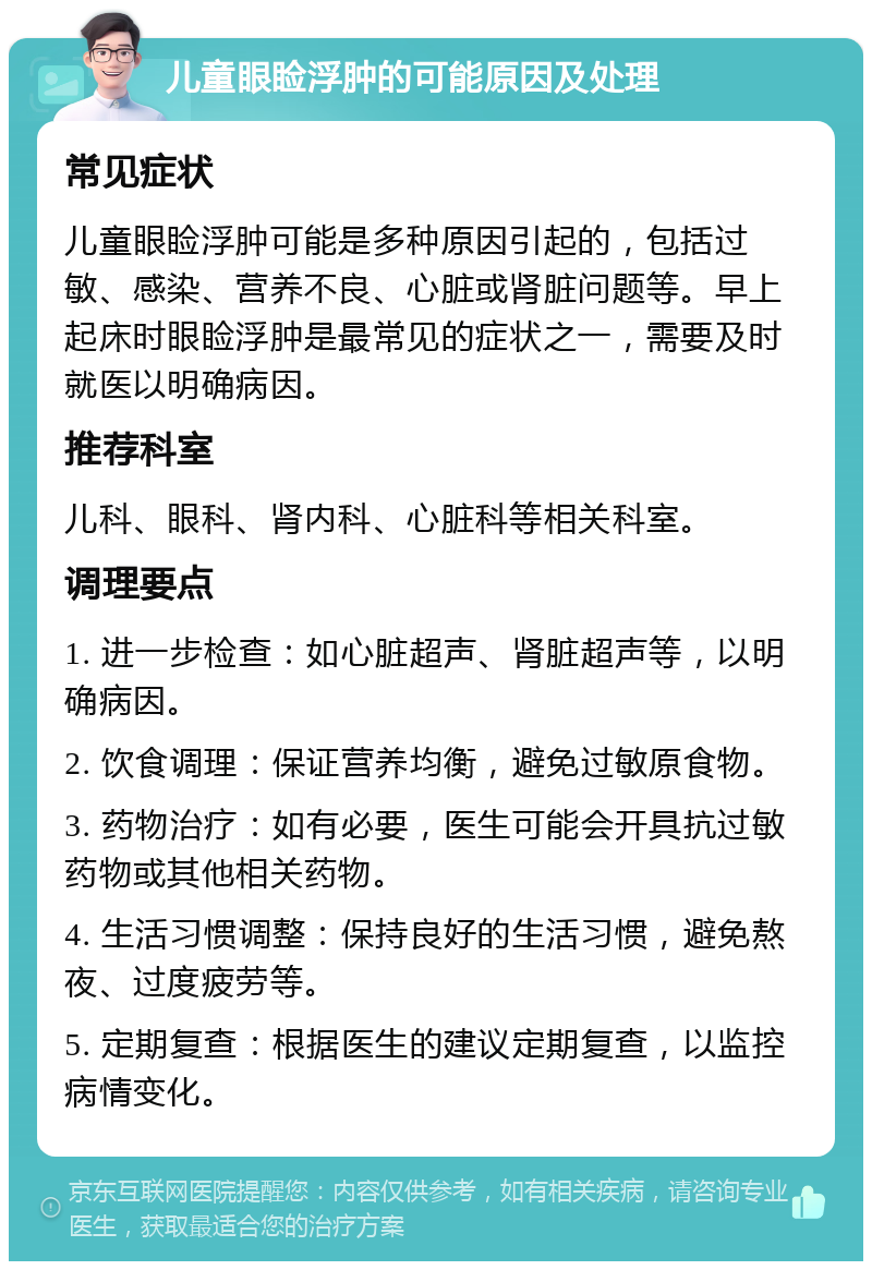 儿童眼睑浮肿的可能原因及处理 常见症状 儿童眼睑浮肿可能是多种原因引起的，包括过敏、感染、营养不良、心脏或肾脏问题等。早上起床时眼睑浮肿是最常见的症状之一，需要及时就医以明确病因。 推荐科室 儿科、眼科、肾内科、心脏科等相关科室。 调理要点 1. 进一步检查：如心脏超声、肾脏超声等，以明确病因。 2. 饮食调理：保证营养均衡，避免过敏原食物。 3. 药物治疗：如有必要，医生可能会开具抗过敏药物或其他相关药物。 4. 生活习惯调整：保持良好的生活习惯，避免熬夜、过度疲劳等。 5. 定期复查：根据医生的建议定期复查，以监控病情变化。