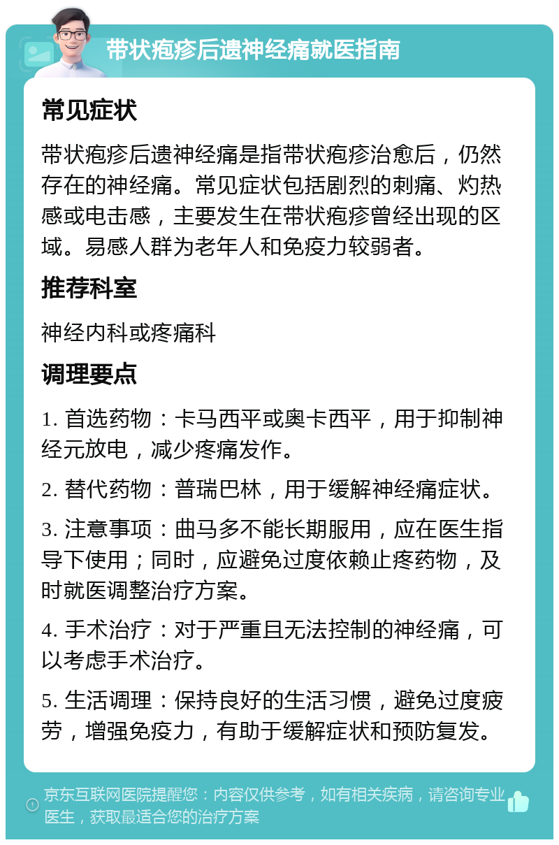 带状疱疹后遗神经痛就医指南 常见症状 带状疱疹后遗神经痛是指带状疱疹治愈后，仍然存在的神经痛。常见症状包括剧烈的刺痛、灼热感或电击感，主要发生在带状疱疹曾经出现的区域。易感人群为老年人和免疫力较弱者。 推荐科室 神经内科或疼痛科 调理要点 1. 首选药物：卡马西平或奥卡西平，用于抑制神经元放电，减少疼痛发作。 2. 替代药物：普瑞巴林，用于缓解神经痛症状。 3. 注意事项：曲马多不能长期服用，应在医生指导下使用；同时，应避免过度依赖止疼药物，及时就医调整治疗方案。 4. 手术治疗：对于严重且无法控制的神经痛，可以考虑手术治疗。 5. 生活调理：保持良好的生活习惯，避免过度疲劳，增强免疫力，有助于缓解症状和预防复发。