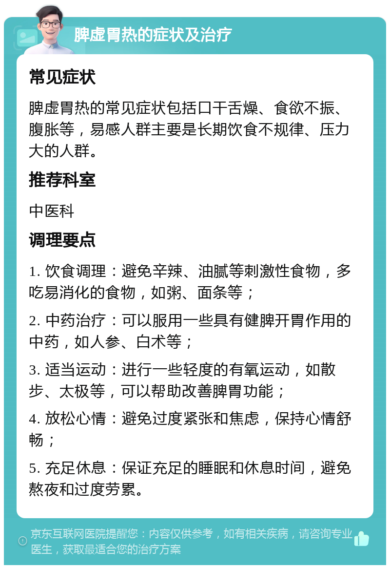 脾虚胃热的症状及治疗 常见症状 脾虚胃热的常见症状包括口干舌燥、食欲不振、腹胀等，易感人群主要是长期饮食不规律、压力大的人群。 推荐科室 中医科 调理要点 1. 饮食调理：避免辛辣、油腻等刺激性食物，多吃易消化的食物，如粥、面条等； 2. 中药治疗：可以服用一些具有健脾开胃作用的中药，如人参、白术等； 3. 适当运动：进行一些轻度的有氧运动，如散步、太极等，可以帮助改善脾胃功能； 4. 放松心情：避免过度紧张和焦虑，保持心情舒畅； 5. 充足休息：保证充足的睡眠和休息时间，避免熬夜和过度劳累。