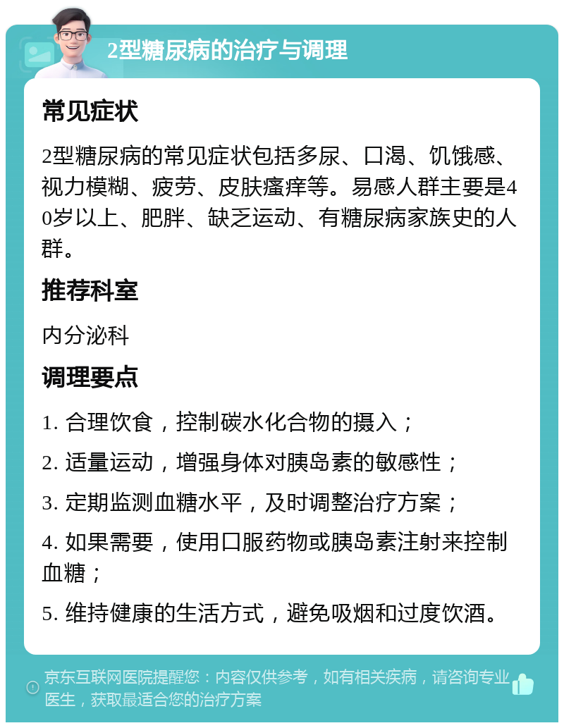 2型糖尿病的治疗与调理 常见症状 2型糖尿病的常见症状包括多尿、口渴、饥饿感、视力模糊、疲劳、皮肤瘙痒等。易感人群主要是40岁以上、肥胖、缺乏运动、有糖尿病家族史的人群。 推荐科室 内分泌科 调理要点 1. 合理饮食，控制碳水化合物的摄入； 2. 适量运动，增强身体对胰岛素的敏感性； 3. 定期监测血糖水平，及时调整治疗方案； 4. 如果需要，使用口服药物或胰岛素注射来控制血糖； 5. 维持健康的生活方式，避免吸烟和过度饮酒。