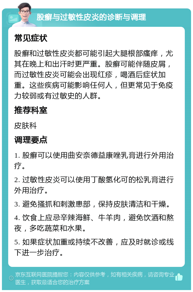 股癣与过敏性皮炎的诊断与调理 常见症状 股癣和过敏性皮炎都可能引起大腿根部瘙痒，尤其在晚上和出汗时更严重。股癣可能伴随皮屑，而过敏性皮炎可能会出现红疹，喝酒后症状加重。这些疾病可能影响任何人，但更常见于免疫力较弱或有过敏史的人群。 推荐科室 皮肤科 调理要点 1. 股癣可以使用曲安奈德益康唑乳膏进行外用治疗。 2. 过敏性皮炎可以使用丁酸氢化可的松乳膏进行外用治疗。 3. 避免搔抓和刺激患部，保持皮肤清洁和干燥。 4. 饮食上应忌辛辣海鲜、牛羊肉，避免饮酒和熬夜，多吃蔬菜和水果。 5. 如果症状加重或持续不改善，应及时就诊或线下进一步治疗。