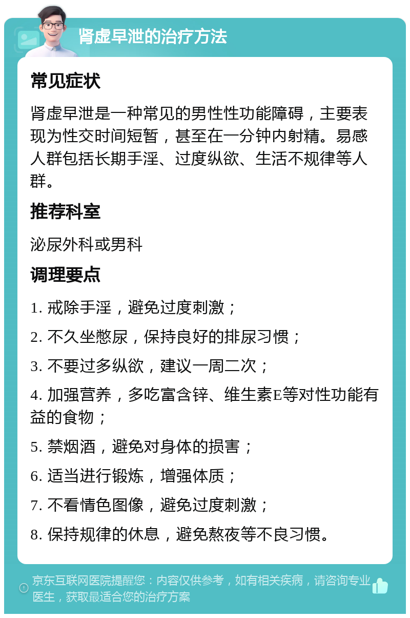 肾虚早泄的治疗方法 常见症状 肾虚早泄是一种常见的男性性功能障碍，主要表现为性交时间短暂，甚至在一分钟内射精。易感人群包括长期手淫、过度纵欲、生活不规律等人群。 推荐科室 泌尿外科或男科 调理要点 1. 戒除手淫，避免过度刺激； 2. 不久坐憋尿，保持良好的排尿习惯； 3. 不要过多纵欲，建议一周二次； 4. 加强营养，多吃富含锌、维生素E等对性功能有益的食物； 5. 禁烟酒，避免对身体的损害； 6. 适当进行锻炼，增强体质； 7. 不看情色图像，避免过度刺激； 8. 保持规律的休息，避免熬夜等不良习惯。