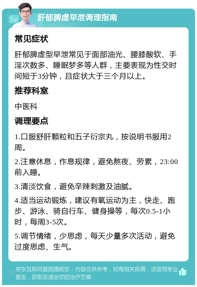 肝郁脾虚早泄调理指南 常见症状 肝郁脾虚型早泄常见于面部油光、腰膝酸软、手淫次数多、睡眠梦多等人群，主要表现为性交时间短于3分钟，且症状大于三个月以上。 推荐科室 中医科 调理要点 1.口服舒肝颗粒和五子衍宗丸，按说明书服用2周。 2.注意休息，作息规律，避免熬夜、劳累，23:00前入睡。 3.清淡饮食，避免辛辣刺激及油腻。 4.适当运动锻炼，建议有氧运动为主，快走、跑步、游泳、骑自行车、健身操等，每次0.5-1小时，每周3-5次。 5.调节情绪，少思虑，每天少量多次活动，避免过度思虑、生气。