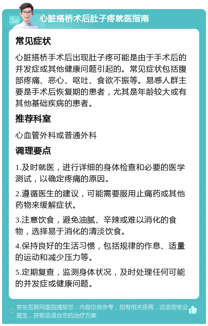 心脏搭桥术后肚子疼就医指南 常见症状 心脏搭桥手术后出现肚子疼可能是由于手术后的并发症或其他健康问题引起的。常见症状包括腹部疼痛、恶心、呕吐、食欲不振等。易感人群主要是手术后恢复期的患者，尤其是年龄较大或有其他基础疾病的患者。 推荐科室 心血管外科或普通外科 调理要点 1.及时就医，进行详细的身体检查和必要的医学测试，以确定疼痛的原因。 2.遵循医生的建议，可能需要服用止痛药或其他药物来缓解症状。 3.注意饮食，避免油腻、辛辣或难以消化的食物，选择易于消化的清淡饮食。 4.保持良好的生活习惯，包括规律的作息、适量的运动和减少压力等。 5.定期复查，监测身体状况，及时处理任何可能的并发症或健康问题。