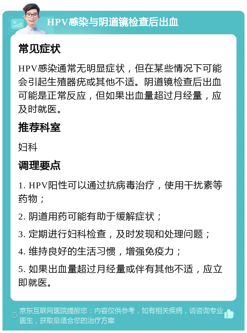 HPV感染与阴道镜检查后出血 常见症状 HPV感染通常无明显症状，但在某些情况下可能会引起生殖器疣或其他不适。阴道镜检查后出血可能是正常反应，但如果出血量超过月经量，应及时就医。 推荐科室 妇科 调理要点 1. HPV阳性可以通过抗病毒治疗，使用干扰素等药物； 2. 阴道用药可能有助于缓解症状； 3. 定期进行妇科检查，及时发现和处理问题； 4. 维持良好的生活习惯，增强免疫力； 5. 如果出血量超过月经量或伴有其他不适，应立即就医。