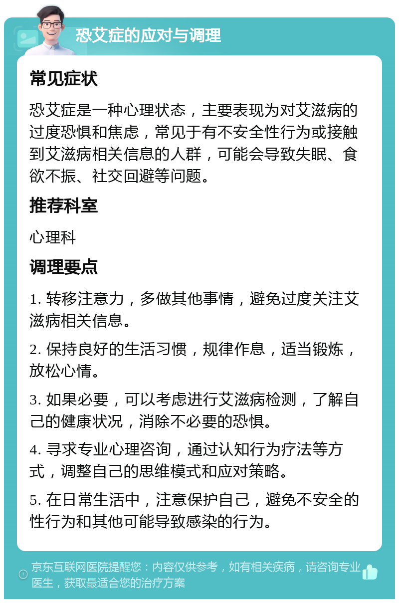 恐艾症的应对与调理 常见症状 恐艾症是一种心理状态，主要表现为对艾滋病的过度恐惧和焦虑，常见于有不安全性行为或接触到艾滋病相关信息的人群，可能会导致失眠、食欲不振、社交回避等问题。 推荐科室 心理科 调理要点 1. 转移注意力，多做其他事情，避免过度关注艾滋病相关信息。 2. 保持良好的生活习惯，规律作息，适当锻炼，放松心情。 3. 如果必要，可以考虑进行艾滋病检测，了解自己的健康状况，消除不必要的恐惧。 4. 寻求专业心理咨询，通过认知行为疗法等方式，调整自己的思维模式和应对策略。 5. 在日常生活中，注意保护自己，避免不安全的性行为和其他可能导致感染的行为。