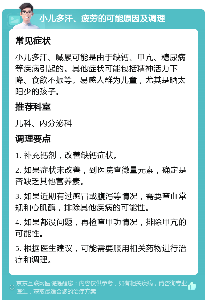 小儿多汗、疲劳的可能原因及调理 常见症状 小儿多汗、喊累可能是由于缺钙、甲亢、糖尿病等疾病引起的。其他症状可能包括精神活力下降、食欲不振等。易感人群为儿童，尤其是晒太阳少的孩子。 推荐科室 儿科、内分泌科 调理要点 1. 补充钙剂，改善缺钙症状。 2. 如果症状未改善，到医院查微量元素，确定是否缺乏其他营养素。 3. 如果近期有过感冒或腹泻等情况，需要查血常规和心肌酶，排除其他疾病的可能性。 4. 如果都没问题，再检查甲功情况，排除甲亢的可能性。 5. 根据医生建议，可能需要服用相关药物进行治疗和调理。