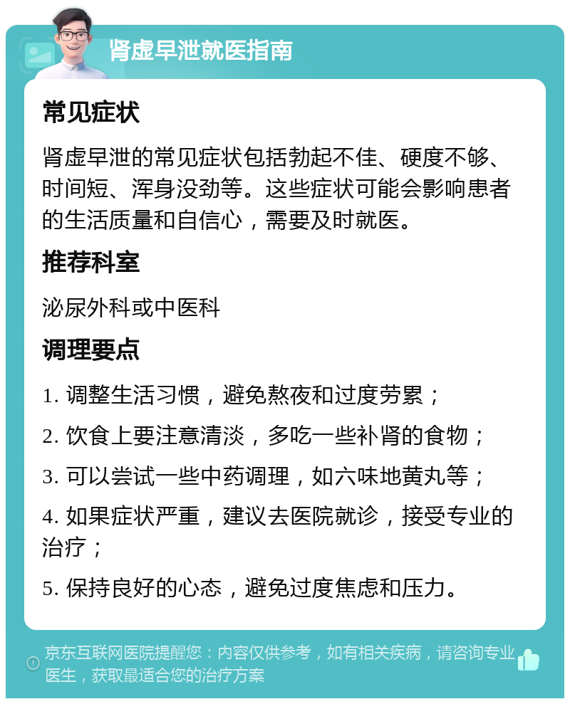 肾虚早泄就医指南 常见症状 肾虚早泄的常见症状包括勃起不佳、硬度不够、时间短、浑身没劲等。这些症状可能会影响患者的生活质量和自信心，需要及时就医。 推荐科室 泌尿外科或中医科 调理要点 1. 调整生活习惯，避免熬夜和过度劳累； 2. 饮食上要注意清淡，多吃一些补肾的食物； 3. 可以尝试一些中药调理，如六味地黄丸等； 4. 如果症状严重，建议去医院就诊，接受专业的治疗； 5. 保持良好的心态，避免过度焦虑和压力。