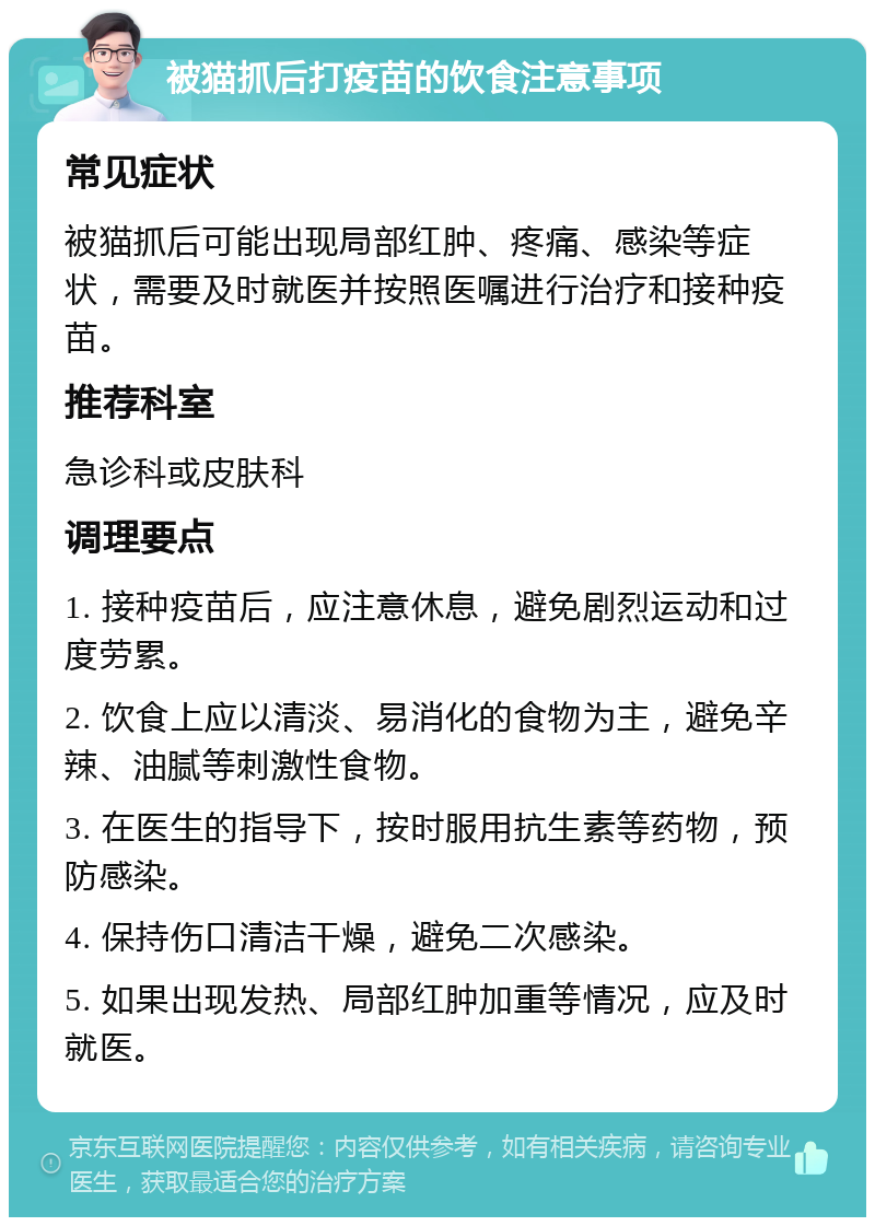 被猫抓后打疫苗的饮食注意事项 常见症状 被猫抓后可能出现局部红肿、疼痛、感染等症状，需要及时就医并按照医嘱进行治疗和接种疫苗。 推荐科室 急诊科或皮肤科 调理要点 1. 接种疫苗后，应注意休息，避免剧烈运动和过度劳累。 2. 饮食上应以清淡、易消化的食物为主，避免辛辣、油腻等刺激性食物。 3. 在医生的指导下，按时服用抗生素等药物，预防感染。 4. 保持伤口清洁干燥，避免二次感染。 5. 如果出现发热、局部红肿加重等情况，应及时就医。