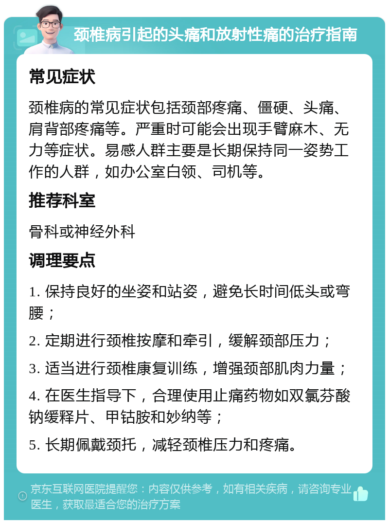 颈椎病引起的头痛和放射性痛的治疗指南 常见症状 颈椎病的常见症状包括颈部疼痛、僵硬、头痛、肩背部疼痛等。严重时可能会出现手臂麻木、无力等症状。易感人群主要是长期保持同一姿势工作的人群，如办公室白领、司机等。 推荐科室 骨科或神经外科 调理要点 1. 保持良好的坐姿和站姿，避免长时间低头或弯腰； 2. 定期进行颈椎按摩和牵引，缓解颈部压力； 3. 适当进行颈椎康复训练，增强颈部肌肉力量； 4. 在医生指导下，合理使用止痛药物如双氯芬酸钠缓释片、甲钴胺和妙纳等； 5. 长期佩戴颈托，减轻颈椎压力和疼痛。