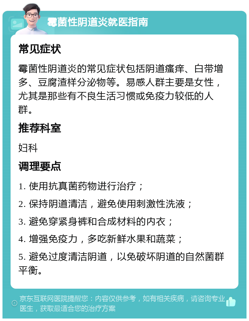 霉菌性阴道炎就医指南 常见症状 霉菌性阴道炎的常见症状包括阴道瘙痒、白带增多、豆腐渣样分泌物等。易感人群主要是女性，尤其是那些有不良生活习惯或免疫力较低的人群。 推荐科室 妇科 调理要点 1. 使用抗真菌药物进行治疗； 2. 保持阴道清洁，避免使用刺激性洗液； 3. 避免穿紧身裤和合成材料的内衣； 4. 增强免疫力，多吃新鲜水果和蔬菜； 5. 避免过度清洁阴道，以免破坏阴道的自然菌群平衡。