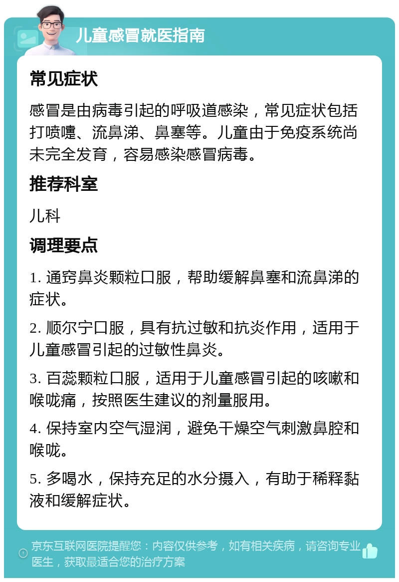 儿童感冒就医指南 常见症状 感冒是由病毒引起的呼吸道感染，常见症状包括打喷嚏、流鼻涕、鼻塞等。儿童由于免疫系统尚未完全发育，容易感染感冒病毒。 推荐科室 儿科 调理要点 1. 通窍鼻炎颗粒口服，帮助缓解鼻塞和流鼻涕的症状。 2. 顺尔宁口服，具有抗过敏和抗炎作用，适用于儿童感冒引起的过敏性鼻炎。 3. 百蕊颗粒口服，适用于儿童感冒引起的咳嗽和喉咙痛，按照医生建议的剂量服用。 4. 保持室内空气湿润，避免干燥空气刺激鼻腔和喉咙。 5. 多喝水，保持充足的水分摄入，有助于稀释黏液和缓解症状。