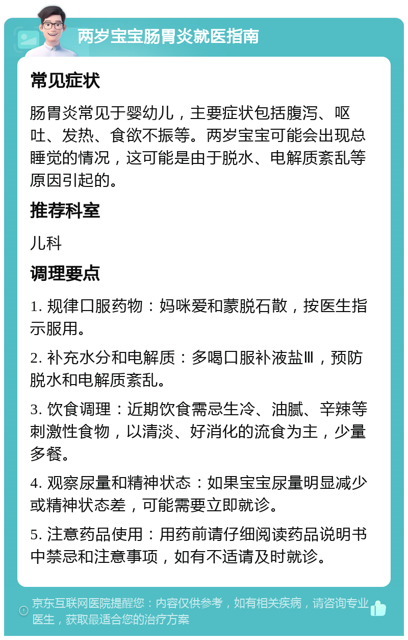 两岁宝宝肠胃炎就医指南 常见症状 肠胃炎常见于婴幼儿，主要症状包括腹泻、呕吐、发热、食欲不振等。两岁宝宝可能会出现总睡觉的情况，这可能是由于脱水、电解质紊乱等原因引起的。 推荐科室 儿科 调理要点 1. 规律口服药物：妈咪爱和蒙脱石散，按医生指示服用。 2. 补充水分和电解质：多喝口服补液盐Ⅲ，预防脱水和电解质紊乱。 3. 饮食调理：近期饮食需忌生冷、油腻、辛辣等刺激性食物，以清淡、好消化的流食为主，少量多餐。 4. 观察尿量和精神状态：如果宝宝尿量明显减少或精神状态差，可能需要立即就诊。 5. 注意药品使用：用药前请仔细阅读药品说明书中禁忌和注意事项，如有不适请及时就诊。