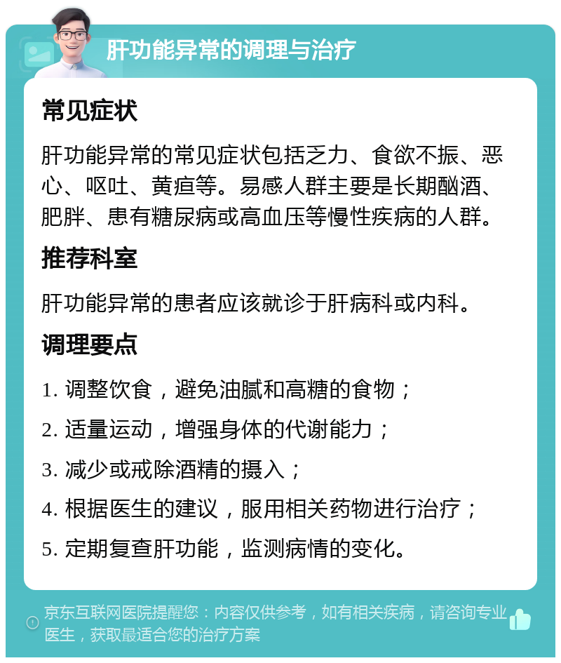 肝功能异常的调理与治疗 常见症状 肝功能异常的常见症状包括乏力、食欲不振、恶心、呕吐、黄疸等。易感人群主要是长期酗酒、肥胖、患有糖尿病或高血压等慢性疾病的人群。 推荐科室 肝功能异常的患者应该就诊于肝病科或内科。 调理要点 1. 调整饮食，避免油腻和高糖的食物； 2. 适量运动，增强身体的代谢能力； 3. 减少或戒除酒精的摄入； 4. 根据医生的建议，服用相关药物进行治疗； 5. 定期复查肝功能，监测病情的变化。