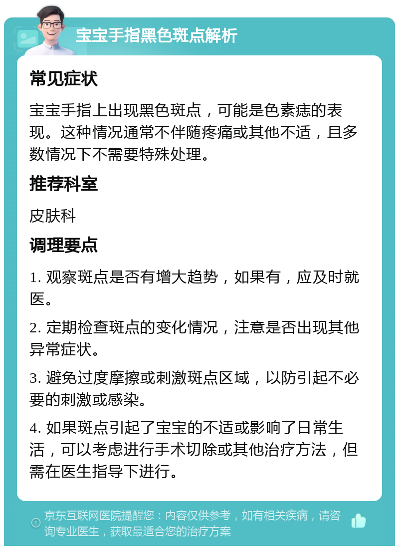 宝宝手指黑色斑点解析 常见症状 宝宝手指上出现黑色斑点，可能是色素痣的表现。这种情况通常不伴随疼痛或其他不适，且多数情况下不需要特殊处理。 推荐科室 皮肤科 调理要点 1. 观察斑点是否有增大趋势，如果有，应及时就医。 2. 定期检查斑点的变化情况，注意是否出现其他异常症状。 3. 避免过度摩擦或刺激斑点区域，以防引起不必要的刺激或感染。 4. 如果斑点引起了宝宝的不适或影响了日常生活，可以考虑进行手术切除或其他治疗方法，但需在医生指导下进行。