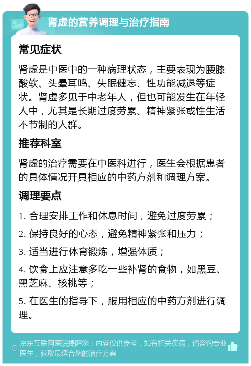 肾虚的营养调理与治疗指南 常见症状 肾虚是中医中的一种病理状态，主要表现为腰膝酸软、头晕耳鸣、失眠健忘、性功能减退等症状。肾虚多见于中老年人，但也可能发生在年轻人中，尤其是长期过度劳累、精神紧张或性生活不节制的人群。 推荐科室 肾虚的治疗需要在中医科进行，医生会根据患者的具体情况开具相应的中药方剂和调理方案。 调理要点 1. 合理安排工作和休息时间，避免过度劳累； 2. 保持良好的心态，避免精神紧张和压力； 3. 适当进行体育锻炼，增强体质； 4. 饮食上应注意多吃一些补肾的食物，如黑豆、黑芝麻、核桃等； 5. 在医生的指导下，服用相应的中药方剂进行调理。