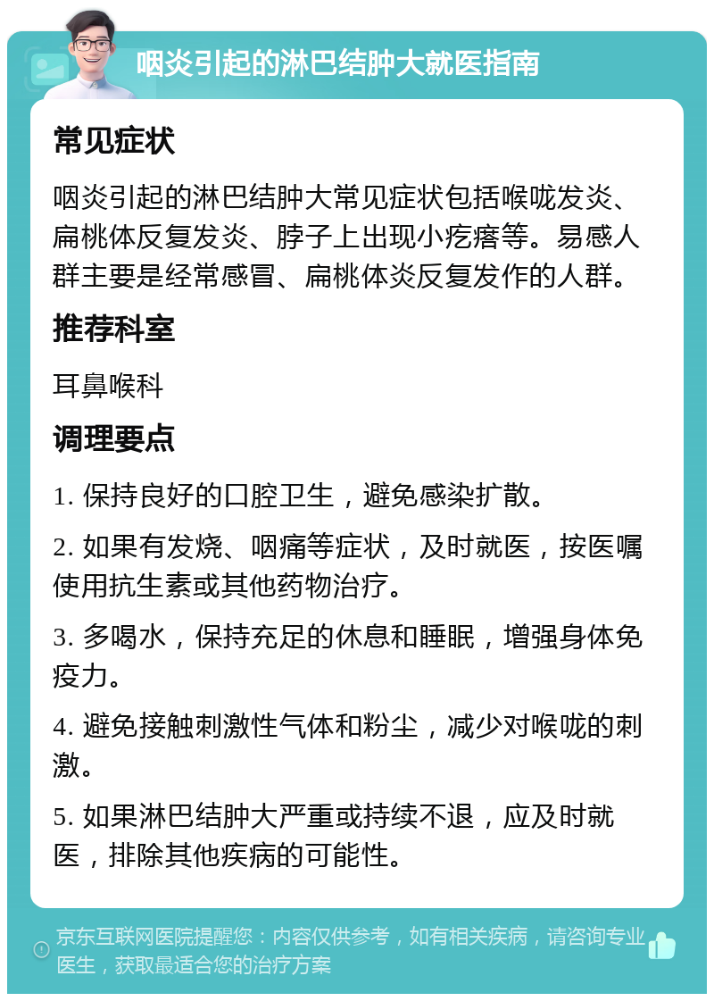 咽炎引起的淋巴结肿大就医指南 常见症状 咽炎引起的淋巴结肿大常见症状包括喉咙发炎、扁桃体反复发炎、脖子上出现小疙瘩等。易感人群主要是经常感冒、扁桃体炎反复发作的人群。 推荐科室 耳鼻喉科 调理要点 1. 保持良好的口腔卫生，避免感染扩散。 2. 如果有发烧、咽痛等症状，及时就医，按医嘱使用抗生素或其他药物治疗。 3. 多喝水，保持充足的休息和睡眠，增强身体免疫力。 4. 避免接触刺激性气体和粉尘，减少对喉咙的刺激。 5. 如果淋巴结肿大严重或持续不退，应及时就医，排除其他疾病的可能性。