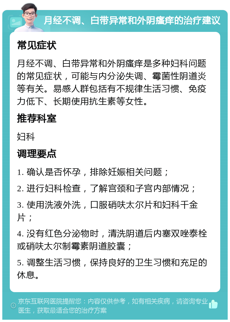 月经不调、白带异常和外阴瘙痒的治疗建议 常见症状 月经不调、白带异常和外阴瘙痒是多种妇科问题的常见症状，可能与内分泌失调、霉菌性阴道炎等有关。易感人群包括有不规律生活习惯、免疫力低下、长期使用抗生素等女性。 推荐科室 妇科 调理要点 1. 确认是否怀孕，排除妊娠相关问题； 2. 进行妇科检查，了解宫颈和子宫内部情况； 3. 使用洗液外洗，口服硝呋太尔片和妇科千金片； 4. 没有红色分泌物时，清洗阴道后内塞双唑泰栓或硝呋太尔制霉素阴道胶囊； 5. 调整生活习惯，保持良好的卫生习惯和充足的休息。