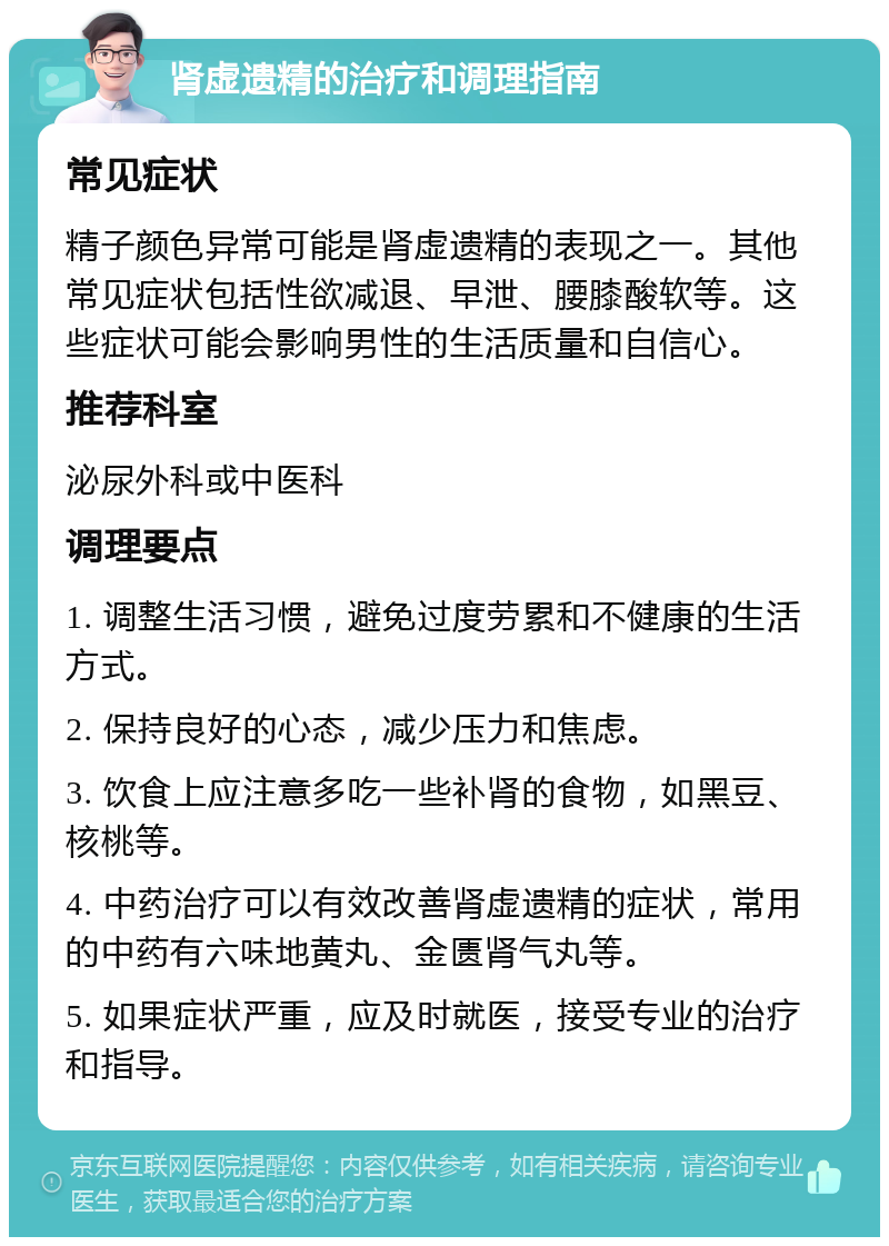 肾虚遗精的治疗和调理指南 常见症状 精子颜色异常可能是肾虚遗精的表现之一。其他常见症状包括性欲减退、早泄、腰膝酸软等。这些症状可能会影响男性的生活质量和自信心。 推荐科室 泌尿外科或中医科 调理要点 1. 调整生活习惯，避免过度劳累和不健康的生活方式。 2. 保持良好的心态，减少压力和焦虑。 3. 饮食上应注意多吃一些补肾的食物，如黑豆、核桃等。 4. 中药治疗可以有效改善肾虚遗精的症状，常用的中药有六味地黄丸、金匮肾气丸等。 5. 如果症状严重，应及时就医，接受专业的治疗和指导。