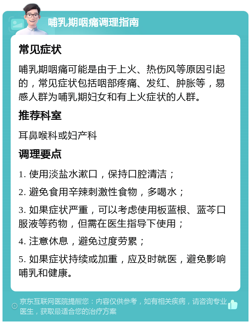 哺乳期咽痛调理指南 常见症状 哺乳期咽痛可能是由于上火、热伤风等原因引起的，常见症状包括咽部疼痛、发红、肿胀等，易感人群为哺乳期妇女和有上火症状的人群。 推荐科室 耳鼻喉科或妇产科 调理要点 1. 使用淡盐水漱口，保持口腔清洁； 2. 避免食用辛辣刺激性食物，多喝水； 3. 如果症状严重，可以考虑使用板蓝根、蓝芩口服液等药物，但需在医生指导下使用； 4. 注意休息，避免过度劳累； 5. 如果症状持续或加重，应及时就医，避免影响哺乳和健康。