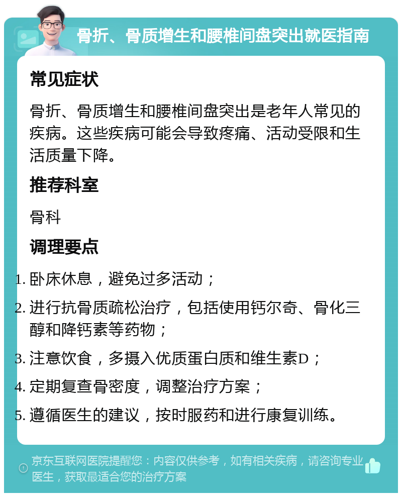 骨折、骨质增生和腰椎间盘突出就医指南 常见症状 骨折、骨质增生和腰椎间盘突出是老年人常见的疾病。这些疾病可能会导致疼痛、活动受限和生活质量下降。 推荐科室 骨科 调理要点 卧床休息，避免过多活动； 进行抗骨质疏松治疗，包括使用钙尔奇、骨化三醇和降钙素等药物； 注意饮食，多摄入优质蛋白质和维生素D； 定期复查骨密度，调整治疗方案； 遵循医生的建议，按时服药和进行康复训练。