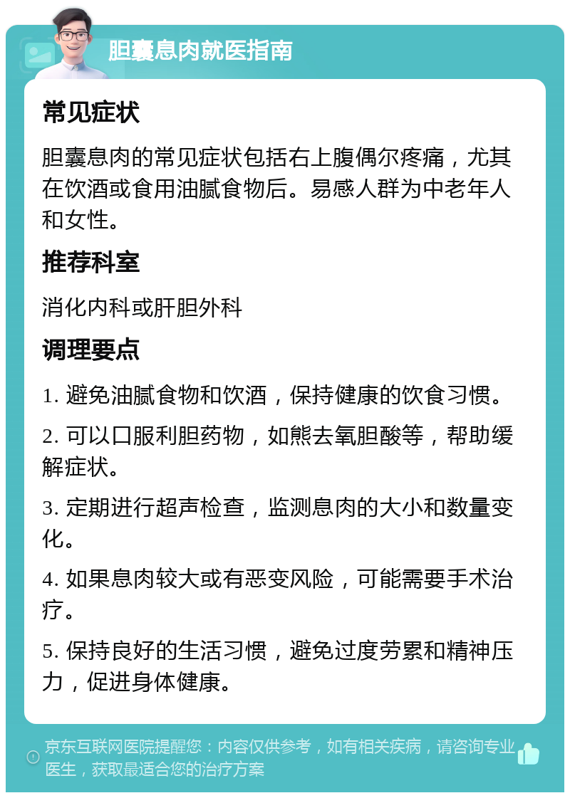 胆囊息肉就医指南 常见症状 胆囊息肉的常见症状包括右上腹偶尔疼痛，尤其在饮酒或食用油腻食物后。易感人群为中老年人和女性。 推荐科室 消化内科或肝胆外科 调理要点 1. 避免油腻食物和饮酒，保持健康的饮食习惯。 2. 可以口服利胆药物，如熊去氧胆酸等，帮助缓解症状。 3. 定期进行超声检查，监测息肉的大小和数量变化。 4. 如果息肉较大或有恶变风险，可能需要手术治疗。 5. 保持良好的生活习惯，避免过度劳累和精神压力，促进身体健康。