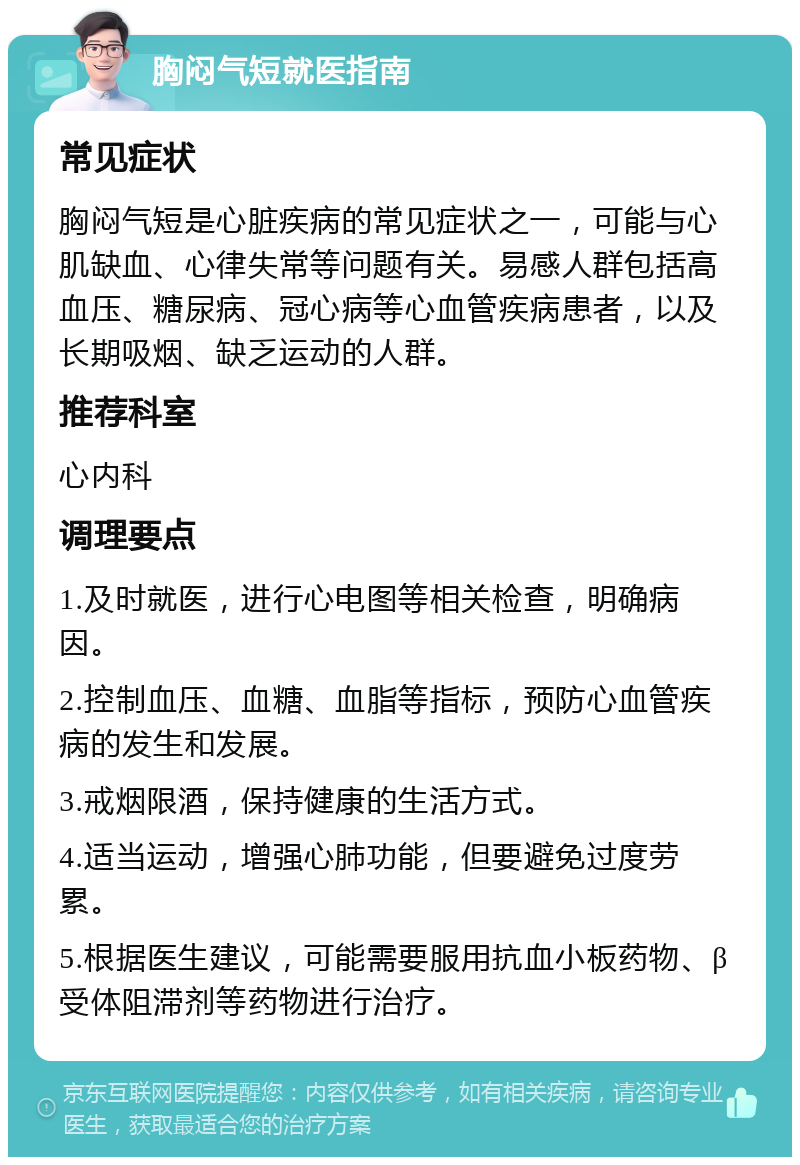 胸闷气短就医指南 常见症状 胸闷气短是心脏疾病的常见症状之一，可能与心肌缺血、心律失常等问题有关。易感人群包括高血压、糖尿病、冠心病等心血管疾病患者，以及长期吸烟、缺乏运动的人群。 推荐科室 心内科 调理要点 1.及时就医，进行心电图等相关检查，明确病因。 2.控制血压、血糖、血脂等指标，预防心血管疾病的发生和发展。 3.戒烟限酒，保持健康的生活方式。 4.适当运动，增强心肺功能，但要避免过度劳累。 5.根据医生建议，可能需要服用抗血小板药物、β受体阻滞剂等药物进行治疗。