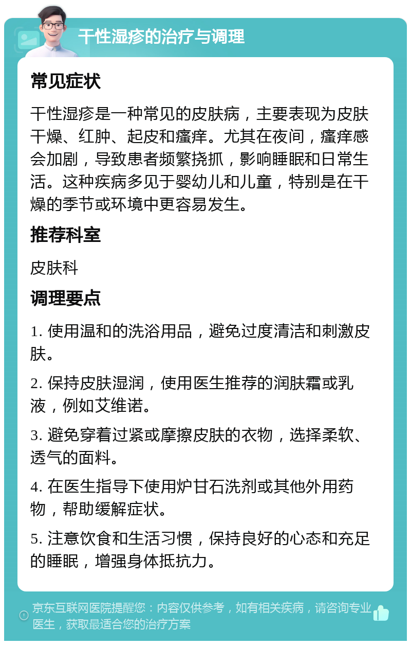 干性湿疹的治疗与调理 常见症状 干性湿疹是一种常见的皮肤病，主要表现为皮肤干燥、红肿、起皮和瘙痒。尤其在夜间，瘙痒感会加剧，导致患者频繁挠抓，影响睡眠和日常生活。这种疾病多见于婴幼儿和儿童，特别是在干燥的季节或环境中更容易发生。 推荐科室 皮肤科 调理要点 1. 使用温和的洗浴用品，避免过度清洁和刺激皮肤。 2. 保持皮肤湿润，使用医生推荐的润肤霜或乳液，例如艾维诺。 3. 避免穿着过紧或摩擦皮肤的衣物，选择柔软、透气的面料。 4. 在医生指导下使用炉甘石洗剂或其他外用药物，帮助缓解症状。 5. 注意饮食和生活习惯，保持良好的心态和充足的睡眠，增强身体抵抗力。