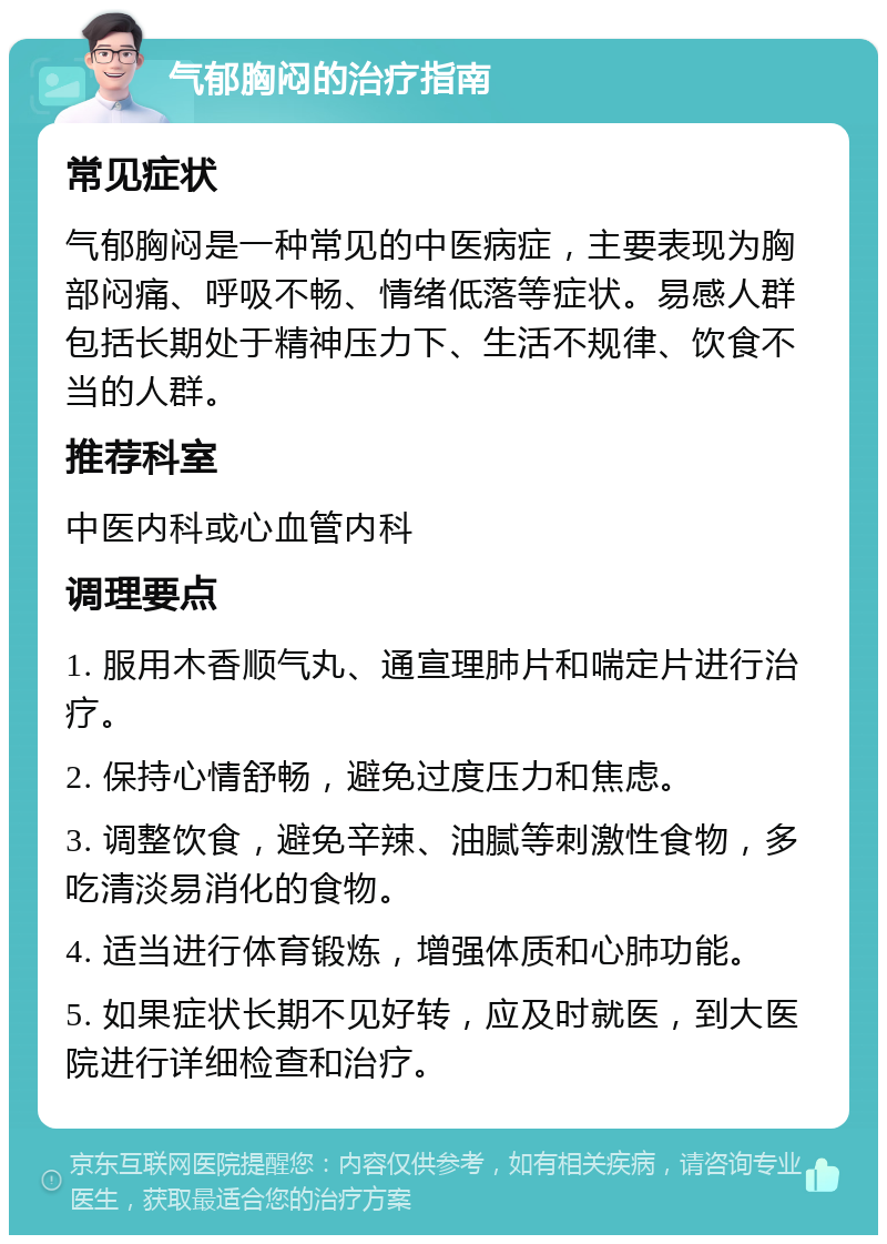 气郁胸闷的治疗指南 常见症状 气郁胸闷是一种常见的中医病症，主要表现为胸部闷痛、呼吸不畅、情绪低落等症状。易感人群包括长期处于精神压力下、生活不规律、饮食不当的人群。 推荐科室 中医内科或心血管内科 调理要点 1. 服用木香顺气丸、通宣理肺片和喘定片进行治疗。 2. 保持心情舒畅，避免过度压力和焦虑。 3. 调整饮食，避免辛辣、油腻等刺激性食物，多吃清淡易消化的食物。 4. 适当进行体育锻炼，增强体质和心肺功能。 5. 如果症状长期不见好转，应及时就医，到大医院进行详细检查和治疗。