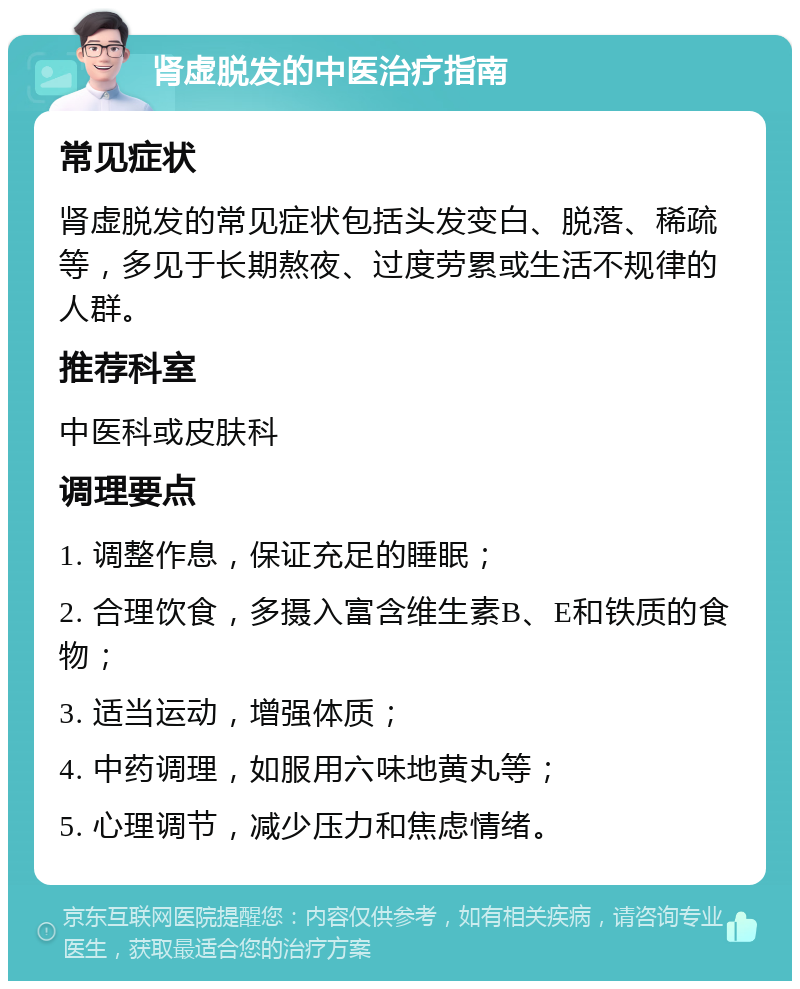 肾虚脱发的中医治疗指南 常见症状 肾虚脱发的常见症状包括头发变白、脱落、稀疏等，多见于长期熬夜、过度劳累或生活不规律的人群。 推荐科室 中医科或皮肤科 调理要点 1. 调整作息，保证充足的睡眠； 2. 合理饮食，多摄入富含维生素B、E和铁质的食物； 3. 适当运动，增强体质； 4. 中药调理，如服用六味地黄丸等； 5. 心理调节，减少压力和焦虑情绪。