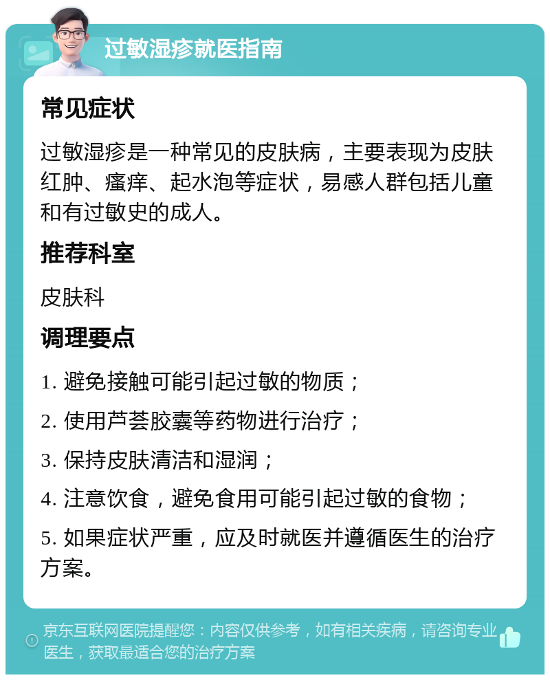 过敏湿疹就医指南 常见症状 过敏湿疹是一种常见的皮肤病，主要表现为皮肤红肿、瘙痒、起水泡等症状，易感人群包括儿童和有过敏史的成人。 推荐科室 皮肤科 调理要点 1. 避免接触可能引起过敏的物质； 2. 使用芦荟胶囊等药物进行治疗； 3. 保持皮肤清洁和湿润； 4. 注意饮食，避免食用可能引起过敏的食物； 5. 如果症状严重，应及时就医并遵循医生的治疗方案。