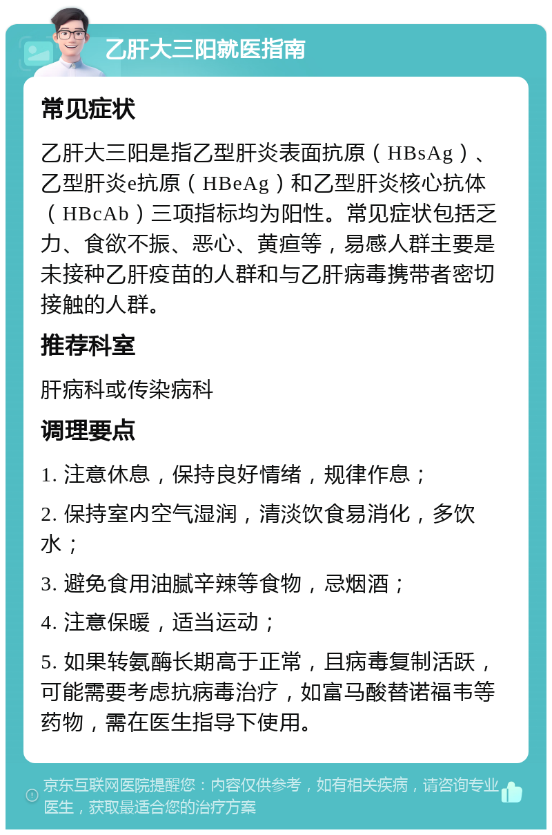 乙肝大三阳就医指南 常见症状 乙肝大三阳是指乙型肝炎表面抗原（HBsAg）、乙型肝炎e抗原（HBeAg）和乙型肝炎核心抗体（HBcAb）三项指标均为阳性。常见症状包括乏力、食欲不振、恶心、黄疸等，易感人群主要是未接种乙肝疫苗的人群和与乙肝病毒携带者密切接触的人群。 推荐科室 肝病科或传染病科 调理要点 1. 注意休息，保持良好情绪，规律作息； 2. 保持室内空气湿润，清淡饮食易消化，多饮水； 3. 避免食用油腻辛辣等食物，忌烟酒； 4. 注意保暖，适当运动； 5. 如果转氨酶长期高于正常，且病毒复制活跃，可能需要考虑抗病毒治疗，如富马酸替诺福韦等药物，需在医生指导下使用。